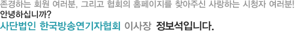 존경하는 회원 여러분, 그리고 협회의 홈페이지를 찾아주신 사랑하는 시청자 여러분 안녕하십니까? 사단법인 한국방송연기자협회 이사장 정보석입니다.